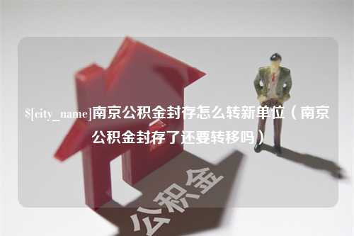 渭南南京公积金封存怎么转新单位（南京公积金封存了还要转移吗）